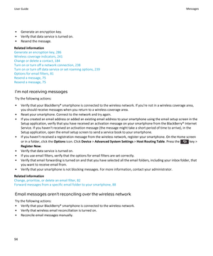 Page 96• Generate an encryption key.
• Verify that data service is turned on.
• Resend the message.
Related information
Generate an encryption key, 286
Wireless coverage indicators, 241
Change or delete a contact, 184
Turn on or turn off a network connection, 238
Turn on or turn off data service or set roaming options, 239
Options for email filters, 81
Resend a message, 75
Resend a message, 75
I'm not receiving messages
Try the following actions:
• Verify that your BlackBerry® smartphone is connected to the...