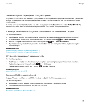 Page 97Some messages no longer appear on my smartphoneIf the application storage on your BlackBerry® smartphone is full or you have more than 65,000 email messages, PIN messages,
and text messages, your smartphone deletes the oldest messages from the message list. Your smartphone doesn't delete
saved messages.
If wireless email reconciliation is turned on and, in the message options, the  Delete On field is set to  Mailbox & Handheld ,
email that you delete in the email application on your computer is also...