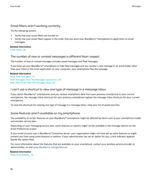 Page 98Email filters aren't working correctlyTry the following actions:
• Verify that your email filters are turned on.
• Verify that your email filters appear in the order that you want your BlackBerry® smartphone to apply them to email messages.
Related information
Email filters, 80
The number of new or unread messages is different than I expect
The number of new or unread messages includes saved messages and filed messages. If you have set your BlackBerry® smartphone to hide filed messages and you...