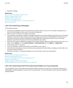 Page 109• Resend the message.
Related topics
Turn on or turn off a network connection, 219
Wireless coverage indicators, 218
Change or delete a contact, 171
Generate an encryption key, 256
Turn on or turn off data service or set roaming options, 219
Resend a message, 60
I am not receiving messages Try the following actions:
• Verify that your BlackBerry® device is connected to the wireless network. If you are not in a wireless coverage area, you should receive messages when you return to a wireless coverage...