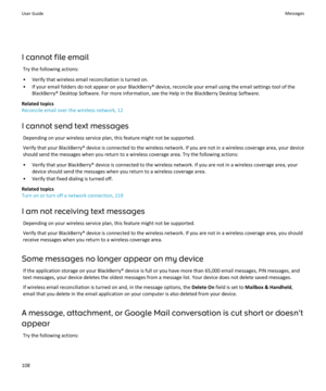 Page 110I cannot file emailTry the following actions:
• Verify that wireless email reconciliation is turned on.
• If your email folders do not appear on your BlackBerry® device, reconcile your email using the email settings tool of the BlackBerry® Desktop Software. For more information, see the Help in the BlackBerry Desktop Software.
Related topics
Reconcile email over the wireless network, 12
I cannot send text messages Depending on your wireless service plan, this feature might not be supported.Verify that...