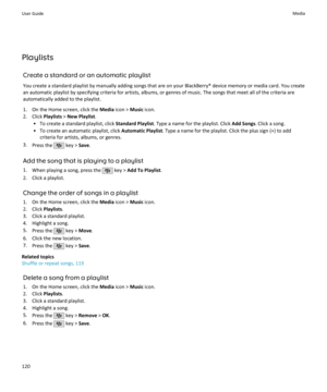 Page 122PlaylistsCreate a standard or an automatic playlistYou create a standard playlist by manually adding songs that are on your BlackBerry® device memory or media card. You create
an automatic playlist by specifying criteria for artists, albums, or genres of music. The songs that meet all of the criteria are automatically added to the playlist.
1. On the Home screen, click the  Media icon >  Music icon.
2. Click  Playlists > New Playlist .
• To create a standard playlist, click  Standard Playlist. Type a...