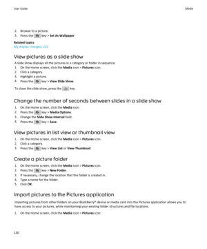 Page 1322. Browse to a picture.
3. Press the 
 key >  Set As Wallpaper .
Related topics
My display changed, 202
View pictures as a slide show A slide show displays all the pictures in a category or folder in sequence.1. On the Home screen, click the  Media icon >  Pictures  icon.
2. Click a category.
3. Highlight a picture.
4. Press the 
 key >  View Slide Show .
To close the slide show, press the 
 key.
Change the number of seconds between slides in a slide show 1. On the Home screen, click the  Media icon.
2....