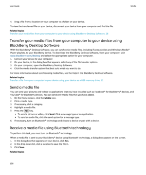 Page 1404. Drag a file from a location on your computer to a folder on your device.
To view the transferred file on your device, disconnect your device from your computer and find the file.
Related topics
Transfer your media files from your computer to your device using BlackBerry Desktop Software, 28
Transfer your media files from your computer to your device using BlackBerry Desktop Software With the BlackBerry® Desktop Software, you can synchronize media files, including iTunes playlists and Windows Media®...
