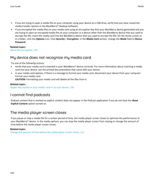 Page 144• If you are trying to open a media file on your computer using your device as a USB drive, verify that you have closed themedia transfer options in the BlackBerry® Desktop Software.
• If you encrypted the media files on your media card using an encryption key that your BlackBerry device generated and you are trying to open an encrypted media file on your computer or a device other than the BlackBerry device that you used to
encrypt the file, insert the media card into the BlackBerry device that you used...