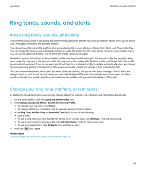 Page 145Ring tones, sounds, and alertsAbout ring tones, sounds, and alerts The profile that you select in the Sound and Alert Profiles application defines how your BlackBerry® device alerts you of phone
calls, messages, reminders, and browser content.
Your device has a Normal profile and five other preloaded profiles: Loud, Medium, Vibrate Only, Silent, and Phone Calls Only.
You can change the tones in any preloaded profile to an audio file that is stored in your device memory or on a media card, or you can...