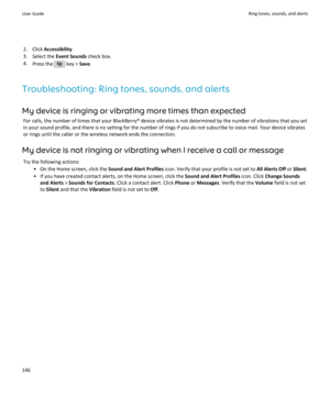 Page 1482. Click Accessibility .
3. Select the  Event Sounds check box.
4. Press the 
 key >  Save.
Troubleshooting: Ring tones, sounds, and alerts My device is ringing or vibrating more times than expected For calls, the number of times that your BlackBerry® device vibrates is not determined by the number of vibrations that you set
in your sound profile, and there is no setting for the number of rings if you do not subscribe to voice mail. Your device vibrates
or rings until the caller or the wireless network...