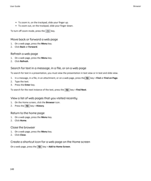 Page 150• To zoom in, on the trackpad, slide your finger up.
• To zoom out, on the trackpad, slide your finger down.
To turn off zoom mode, press the 
 key.
Move back or forward a web page
1. On a web page, press the  Menu key.
2. Click  Back or Forward .
Refresh a web page
1. On a web page, press the  Menu key.
2. Click  Refresh.
Search for text in a message, in a file, or on a web page
To search for text in a presentation, you must view the presentation in text view or in text and slide view.
1. In a message,...