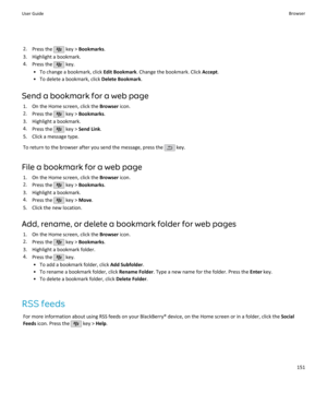 Page 1532.Press the  key >  Bookmarks .
3. Highlight a bookmark. 4. Press the 
 key.
• To change a bookmark, click  Edit Bookmark. Change the bookmark. Click  Accept.
• To delete a bookmark, click  Delete Bookmark.
Send a bookmark for a web page 1. On the Home screen, click the  Browser icon.
2. Press the 
 key >  Bookmarks .
3. Highlight a bookmark. 4. Press the 
 key >  Send Link .
5. Click a message type.
To return to the browser after you send the message, press the 
 key.
File a bookmark for a web page 1....