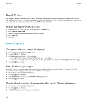 Page 154About RSS feedsYou can add RSS feeds to your BlackBerry® device so that you receive updates on your favorite blogs and web sites. You canadd RSS feeds directly from a web page or by using the Social Feeds application. With the Social Feeds application, you can stayup-to-date with your social networks and view your RSS feeds in one location.
Add an RSS feed from the browser 1. In the browser, on a web page with an RSS feed, press the  Menu key.
2. Click  Subscribe to RSS Feed .
3. Select the check box...