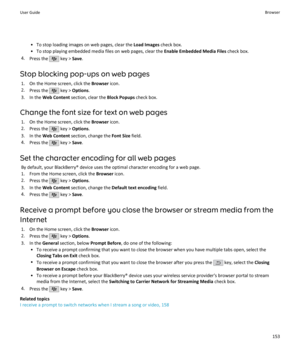 Page 155• To stop loading images on web pages, clear the Load Images check box.
• To stop playing embedded media files on web pages, clear the  Enable Embedded Media Files check box.
4. Press the 
 key >  Save.
Stop blocking pop-ups on web pages 1. On the Home screen, click the  Browser icon.
2. Press the 
 key >  Options .
3. In the  Web Content  section, clear the  Block Popups check box.
Change the font size for text on web pages 1. On the Home screen, click the  Browser icon.
2. Press the 
 key >  Options ....