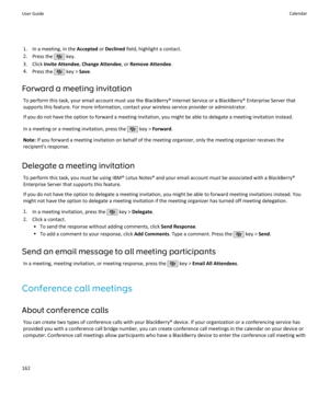 Page 1641. In a meeting, in the Accepted or Declined  field, highlight a contact.
2. Press the 
 key.
3. Click  Invite Attendee , Change Attendee , or Remove Attendee .
4. Press the 
 key >  Save.
Forward a meeting invitation To perform this task, your email account must use the BlackBerry® Internet Service or a BlackBerry® Enterprise Server that
supports this feature. For more information, contact your wireless service provider or administrator.
If you do not have the option to forward a meeting invitation, you...