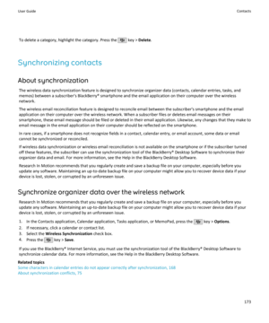 Page 175To delete a category, highlight the category. Press the  key > Delete .
Synchronizing contacts About synchronization The wireless data synchronization feature is designed to synchronize organizer data (contacts, calendar entries, tasks, andmemos) between a subscriber's BlackBerry® smartphone and the email application on their computer over the wireless
network.
The wireless email reconciliation feature is designed to reconcile email between the subscriber's smartphone and the email
application on...