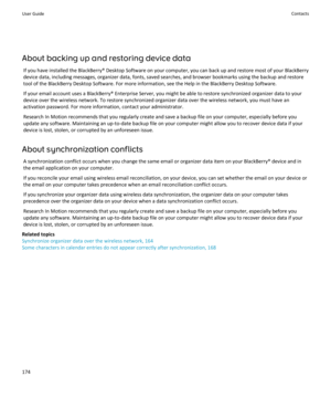Page 176About backing up and restoring device dataIf you have installed the BlackBerry® Desktop Software on your computer, you can back up and restore most of your BlackBerrydevice data, including messages, organizer data, fonts, saved searches, and browser bookmarks using the backup and restore
tool of the BlackBerry Desktop Software. For more information, see the Help in the BlackBerry Desktop Software.
If your email account uses a BlackBerry® Enterprise Server, you might be able to restore synchronized...
