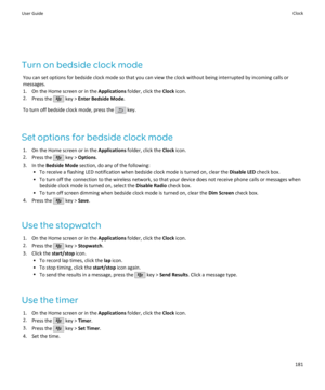 Page 183Turn on bedside clock modeYou can set options for bedside clock mode so that you can view the clock without being interrupted by incoming calls ormessages.
1. On the Home screen or in the  Applications folder, click the  Clock icon.
2. Press the 
 key >  Enter Bedside Mode .
To turn off bedside clock mode, press the 
 key.
Set options for bedside clock mode 1. On the Home screen or in the  Applications folder, click the  Clock icon.
2. Press the 
 key >  Options .
3. In the  Bedside Mode  section, do any...