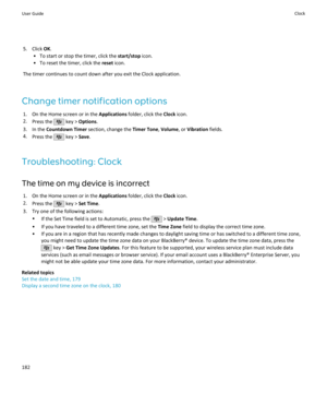 Page 1845. Click OK.
• To start or stop the timer, click the  start/stop icon.
• To reset the timer, click the  reset icon.
The timer continues to count down after you exit the Clock application.
Change timer notification options 1. On the Home screen or in the  Applications folder, click the  Clock icon.
2. Press the 
 key >  Options .
3. In the  Countdown Timer  section, change the  Timer Tone, Volume , or Vibration  fields.
4. Press the 
 key >  Save.
Troubleshooting: Clock The time on my device is incorrect...