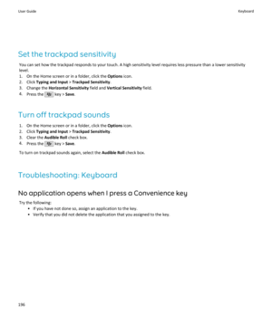 Page 198Set the trackpad sensitivityYou can set how the trackpad responds to your touch. A high sensitivity level requires less pressure than a lower sensitivitylevel.
1. On the Home screen or in a folder, click the  Options icon.
2. Click  Typing and Input  > Trackpad Sensitivity .
3. Change the  Horizontal Sensitivity  field and Vertical Sensitivity  field.
4. Press the 
 key >  Save.
Turn off trackpad sounds 1. On the Home screen or in a folder, click the  Options icon.
2. Click  Typing and Input  > Trackpad...