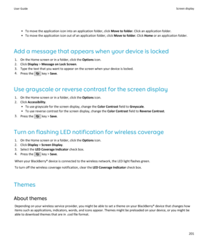 Page 203• To move the application icon into an application folder, click Move to folder. Click an application folder.
• To move the application icon out of an application folder, click  Move to folder. Click Home or an application folder.
Add a message that appears when your device is locked 1. On the Home screen or in a folder, click the  Options icon.
2. Click  Display > Message on Lock Screen .
3. Type the text that you want to appear on the screen when your device is locked.
4. Press the 
 key >  Save.
Use...
