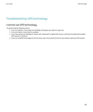 Page 207Troubleshooting: GPS technologyI cannot use GPS technology Try performing the following actions: • If you are outdoors, move away from buildings and expose your device to open sky.• If you are indoors, move close to a window.
• If you have paired your BlackBerry® device with a Bluetooth® enabled GPS receiver, verify that the Bluetooth enabled GPS receiver is turned on.
• If you are using GPS technology for the first time, wait a short period of time for your device to get your GPS location.
User GuideGPS...