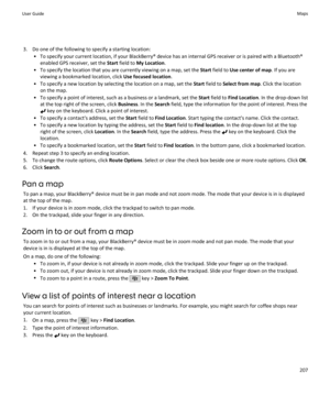 Page 2093. Do one of the following to specify a starting location:• To specify your current location, if your BlackBerry® device has an internal GPS receiver or is paired with a Bluetooth®enabled GPS receiver, set the  Start field to  My Location .
• To specify the location that you are currently viewing on a map, set the  Start field to  Use center of map . If you are
viewing a bookmarked location, click  Use focused location.
• To specify a new location by selecting the location on a map, set the  Start field...