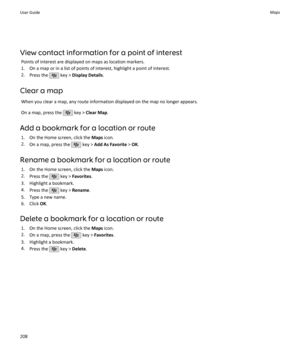 Page 210View contact information for a point of interestPoints of interest are displayed on maps as location markers.
1. On a map or in a list of points of interest, highlight a point of interest.
2. Press the 
 key >  Display Details .
Clear a map When you clear a map, any route information displayed on the map no longer appears.
On a map, press the 
 key >  Clear Map .
Add a bookmark for a location or route 1. On the Home screen, click the  Maps icon.
2. On a map, press the 
 key >  Add As Favorite  > OK ....