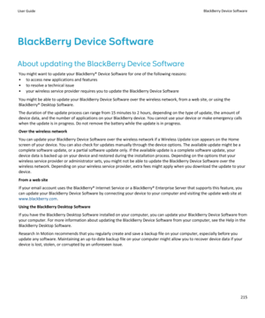 Page 217BlackBerry Device SoftwareAbout updating the BlackBerry Device Software You might want to update your BlackBerry® Device Software for one of the following reasons:• to access new applications and features
• to resolve a technical issue
• your wireless service provider requires you to update the BlackBerry Device Software
You might be able to update your BlackBerry Device Software over the wireless network, from a web site, or using the
BlackBerry® Desktop Software.
The duration of the update process can...