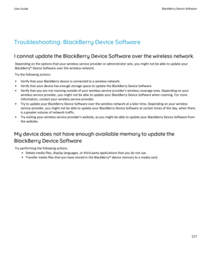 Page 219Troubleshooting: BlackBerry Device Software
I cannot update the BlackBerry Device Software over the wireless network Depending on the options that your wireless service provider or administrator sets, you might not be able to update yourBlackBerry® Device Software over the wireless network.
Try the following actions:
• Verify that your BlackBerry device is connected to a wireless network. • Verify that your device has enough storage space to update the BlackBerry Device Software.
• Verify that you are...