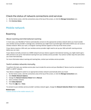 Page 222Check the status of network connections and services1. On the Home screen, click the connections area at the top of the screen, or click the  Manage Connections icon.
2. Click  Services Status .
Mobile network
Roaming About roaming and international roamingIn most cases, your BlackBerry® device automatically connects to the appropriate wireless network when you travel outside
your wireless service provider's coverage area. Sometimes you might have to provide login information before you can access a...