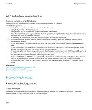 Page 232Wi-Fi technology troubleshootingI cannot connect to a Wi-Fi networkDepending on your BlackBerry® device model, the Wi-Fi® feature might not be supported.
Try the following actions: • Verify that you have turned on the connection to the Wi-Fi network.
• Verify that you are in a Wi-Fi coverage area.
• Verify that the time on your device is synchronized with the network time.
• If the Wi-Fi network does not appear in the Set Up Wi-Fi application, it might be hidden. If you know the network name, try...