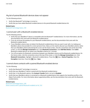 Page 239My list of paired Bluetooth devices does not appearTry the following actions:
• Verify that Bluetooth® technology is turned on.
• Verify that you have added Bluetooth enabled devices to the paired Bluetooth enabled devices list.
Related topics
Bluetooth technology basics, 230
I cannot pair with a Bluetooth enabled deviceTry the following actions: • Verify that your BlackBerry® device is compatible with the Bluetooth® enabled device. For more information, see thedocumentation that came with the Bluetooth...