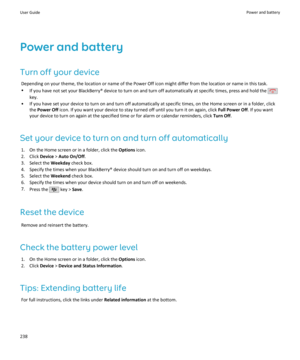 Page 240Power and batteryTurn off your device Depending on your theme, the location or name of the Power Off icon might differ from the location or name in this task.
• If you have not set your BlackBerry® device to turn on and turn off automatically at specific times, press and hold the 
key.
• If you have set your device to turn on and turn off automatically at specific times, on the Home screen or in a folder, click the Power Off  icon. If you want your device to stay turned off until you turn it on again,...