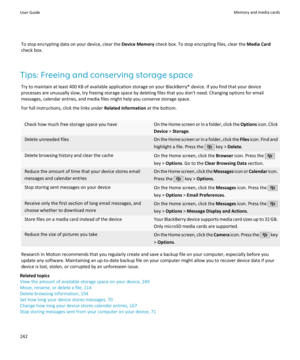 Page 244To stop encrypting data on your device, clear the Device Memory check box. To stop encrypting files, clear the  Media Card
check box.
Tips: Freeing and conserving storage space Try to maintain at least 400 KB of available application storage on your BlackBerry® device. If you find that your device
processes are unusually slow, try freeing storage space by deleting files that you don't need. Changing options for email
messages, calendar entries, and media files might help you conserve storage space....