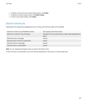 Page 249• To delete a contact from the contact lookup results, click Delete.
• To delete the contact lookup results, click  Delete Lookup.
• To start a new contact lookup, click  Lookup.
Search shortcuts Depending on the typing input language that you are using, some shortcuts might not be available.Search for an item on your BlackBerry® deviceStart typing on the Home screen.Search for a contact in a list of contactsType part or all of a contact name, or type initials separated by aspace.Search for text in a...