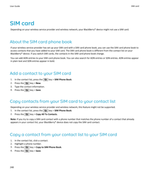 Page 250SIM cardDepending on your wireless service provider and wireless network, your BlackBerry® device might not use a SIM card.
About the SIM card phone book If your wireless service provider has set up your SIM card with a SIM card phone book, you can use the SIM card phone book toaccess contacts that you have added to your SIM card. The SIM card phone book is different from the contact list on yourBlackBerry® device. If you switch SIM cards, the contacts in the SIM card phone book change.
You can add ADN...