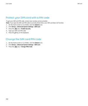 Page 252Protect your SIM card with a PIN codeTo get your SIM card PIN code, contact your wireless service provider.
Note:  If you type the SIM card PIN code incorrectly three times, your SIM card does not function.
1. On the Home screen or in a folder, click the  Options icon.
2. Click  Device > Advanced System Settings  > SIM Card .
3. Press the 
 key >  Enable Security .
4. Type your SIM card PIN code.
5. Press the 
 key on the keyboard.
Change the SIM card PIN code 1. On the Home screen or in a folder, click...