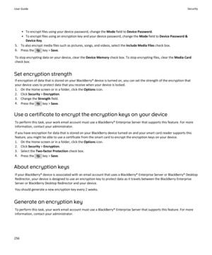 Page 258• To encrypt files using your device password, change the Mode field to  Device Password .
• To encrypt files using an encryption key and your device password, change the  Mode field to  Device Password &
Device Key .
5. To also encrypt media files such as pictures, songs, and videos, select the  Include Media Files check box.
6. Press the 
 key >  Save.
To stop encrypting data on your device, clear the  Device Memory check box. To stop encrypting files, clear the  Media Card
check box.
Set encryption...