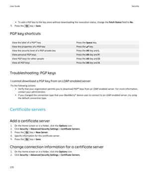 Page 272• To add a PGP key to the key store without downloading the revocation status, change the Fetch Status field to No.
5. Press the 
 key >  Save.
PGP key shortcuts
View the label of a PGP® keyPress the  Space key.View the properties of a PGP keyPress the  key.View the security level of a PGP private keyPress the  Alt key and  L.View personal PGP keysPress the  Alt key and  P.View PGP keys for other peoplePress the  Alt key and  O.View all PGP keysPress the  Alt key and  A.
Troubleshooting: PGP keys
I...