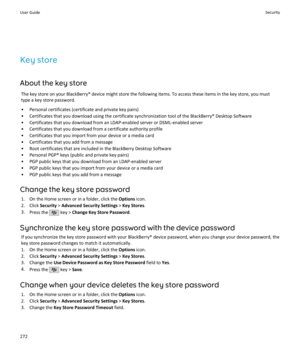 Page 274Key store
About the key store The key store on your BlackBerry® device might store the following items. To access these items in the key store, you must
type a key store password.
• Personal certificates (certificate and private key pairs)
• Certificates that you download using the certificate synchronization tool of the BlackBerry® Desktop Software
• Certificates that you download from an LDAP-enabled server or DSML-enabled server
• Certificates that you download from a certificate authority profile •...