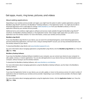 Page 29Get apps, music, ring tones, pictures, and videosAbout adding applicationsDepending on your wireless service provider and region, you might have the option to add or update applications using the
BlackBerry App World™ storefront, the BlackBerry® Desktop Software, or the Application Center. You might also be able to
download applications from a web page (try visiting  mobile.blackberry.com from your BlackBerry device), or from an
application offered by your wireless service provider.
Additional terms and...