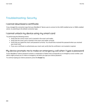 Page 284Troubleshooting: Security
I cannot download a certificate If you changed the connection type that your BlackBerry® device uses to connect to the LDAP-enabled server or DSML-enabledserver, try switching to the default connection type.
I cannot unlock my device using my smart card Try performing the following actions: • Verify that the correct smart card is inserted in the smart card reader.
• Verify that the smart card is inserted in the smart card reader correctly.
• Verify that you typed the smart card...