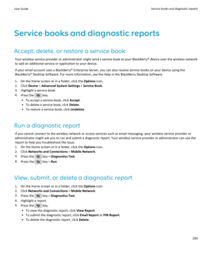 Page 285Service books and diagnostic reportsAccept, delete, or restore a service book Your wireless service provider or administrator might send a service book to your BlackBerry® device over the wireless networkto add an additional service or application to your device.
If your email account uses a BlackBerry® Enterprise Server, you can also receive service books on your device using the BlackBerry® Desktop Software. For more information, see the Help in the BlackBerry Desktop Software.
1. On the Home screen or...