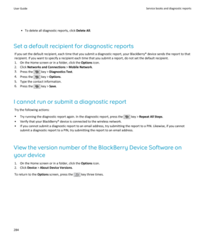 Page 286• To delete all diagnostic reports, click Delete All.
Set a default recipient for diagnostic reports If you set the default recipient, each time that you submit a diagnostic report, your BlackBerry® device sends the report to thatrecipient. If you want to specify a recipient each time that you submit a report, do not set the default recipient.
1. On the Home screen or in a folder, click the  Options icon.
2. Click  Networks and Connections  > Mobile Network .
3. Press the 
 key >  Diagnostics Test .
4....