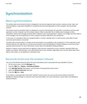 Page 287Synchronization
About synchronization The wireless data synchronization feature is designed to synchronize organizer data (contacts, calendar entries, tasks, andmemos) between a subscriber's BlackBerry® smartphone and the email application on their computer over the wireless
network.
The wireless email reconciliation feature is designed to reconcile email between the subscriber's smartphone and the email
application on their computer over the wireless network. When a subscriber files or deletes...