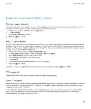 Page 293Audio and phone accessibility optionsTurn on event sounds Event sounds alert you when you turn on or turn off your BlackBerry® device, when the battery power level is full or low, andwhen you connect or disconnect a USB cable or accessory to or from your device.
1. On the Home screen or in a folder, click the  Options icon.
2. Click  Accessibility .
3. Select the  Event Sounds check box.
4. Press the 
 key >  Save.
Add a contact alert You can create contact alerts that allow you to customize ring tones...