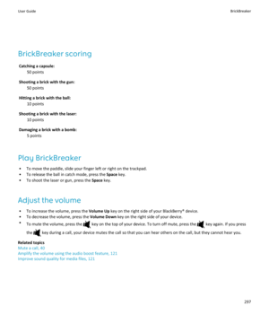 Page 299BrickBreaker scoringCatching a capsule: 50 points
Shooting a brick with the gun: 50 points
Hitting a brick with the ball: 10 points
Shooting a brick with the laser: 10 points
Damaging a brick with a bomb: 5 points
Play BrickBreaker • To move the paddle, slide your finger left or right on the trackpad.
• To release the ball in catch mode, press the  Space key.
• To shoot the laser or gun, press the  Space key.
Adjust the volume • To increase the volume, press the  Volume Up key on the right side of your...