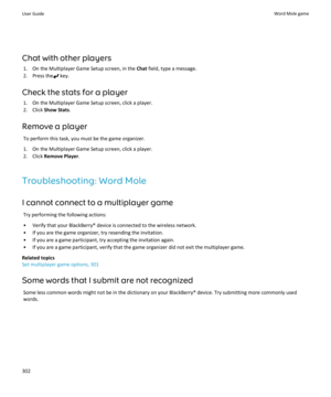 Page 304Chat with other players1. On the Multiplayer Game Setup screen, in the  Chat field, type a message.
2. Press the
 key.
Check the stats for a player 1. On the Multiplayer Game Setup screen, click a player.
2. Click  Show Stats .
Remove a player To perform this task, you must be the game organizer.
1. On the Multiplayer Game Setup screen, click a player.
2. Click  Remove Player .
Troubleshooting: Word Mole
I cannot connect to a multiplayer game Try performing the following actions:
• Verify that your...