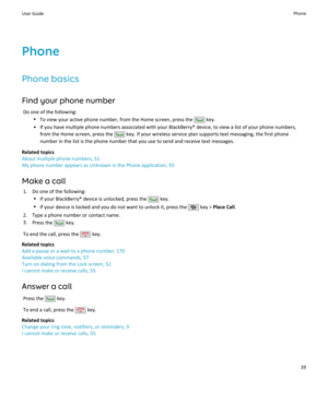 Page 41Phone
Phone basics
Find your phone number Do one of the following: •To view your active phone number, from the Home screen, press the 
 key.
• If you have multiple phone numbers associated with your BlackBerry® device, to view a list of your phone numbers, from the Home screen, press the 
 key. If your wireless service plan supports text messaging, the first phone
number in the list is the phone number that you use to send and receive text messages.
Related topics
About multiple phone numbers, 51
My...