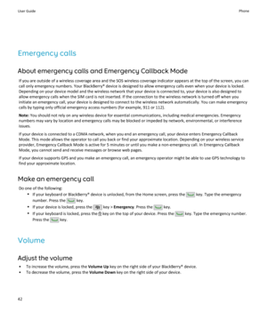Page 44Emergency callsAbout emergency calls and Emergency Callback Mode If you are outside of a wireless coverage area and the SOS wireless coverage indicator appears at the top of the screen, you cancall only emergency numbers. Your BlackBerry® device is designed to allow emergency calls even when your device is locked.
Depending on your device model and the wireless network that your device is connected to, your device is also designed to
allow emergency calls when the SIM card is not inserted. If the...