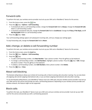 Page 48Forward callsTo perform this task, your wireless service provider must set up your SIM card or BlackBerry® device for this service.
1. From the Home screen, press the 
 key.
2. Press the 
 key >  Options  > Call Forwarding .
• To forward all calls to a call forwarding number, change the  Forward Calls field to Always. Change the  Forward All Calls
field to a call forwarding number.
• To forward unanswered calls only, change the  Forward Calls field to Conditional . Change the  If Busy, If No Reply , and...