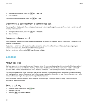 Page 521.During a conference call, press the  key >  Split Call .
2. Click a contact.
To return to the conference call, press the 
 key >  Join.
Disconnect a contact from a conference call You can perform this task only if you make a conference call by joining calls together, and not if you create a conference call
meeting in the calendar.
1. During a conference call, press the 
 key >  Drop Call .
2. Click a contact.
Leave a conference call You can perform this task only if you make a conference call by...